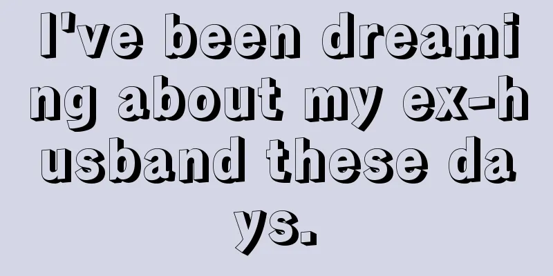 I've been dreaming about my ex-husband these days.