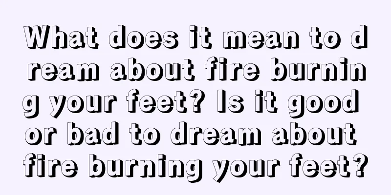 What does it mean to dream about fire burning your feet? Is it good or bad to dream about fire burning your feet?