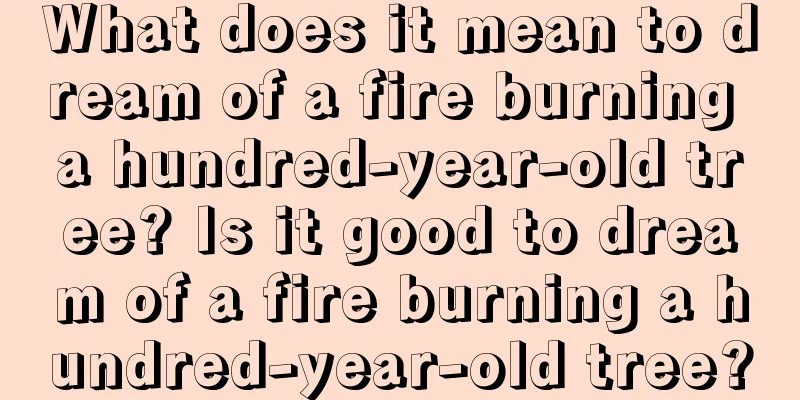 What does it mean to dream of a fire burning a hundred-year-old tree? Is it good to dream of a fire burning a hundred-year-old tree?