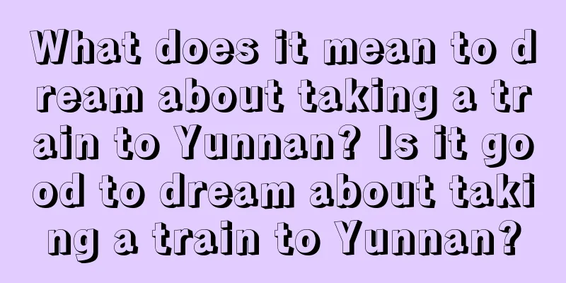 What does it mean to dream about taking a train to Yunnan? Is it good to dream about taking a train to Yunnan?