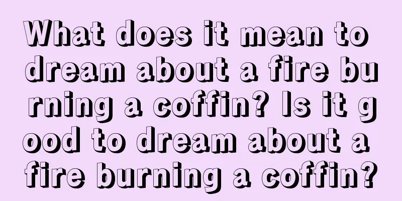 What does it mean to dream about a fire burning a coffin? Is it good to dream about a fire burning a coffin?