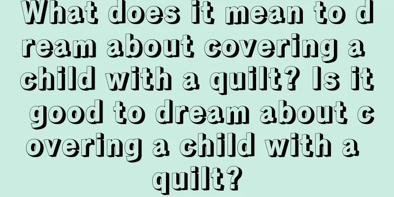 What does it mean to dream about covering a child with a quilt? Is it good to dream about covering a child with a quilt?