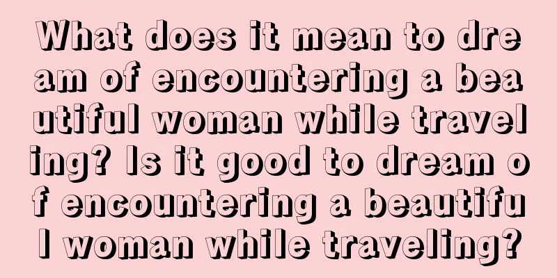 What does it mean to dream of encountering a beautiful woman while traveling? Is it good to dream of encountering a beautiful woman while traveling?