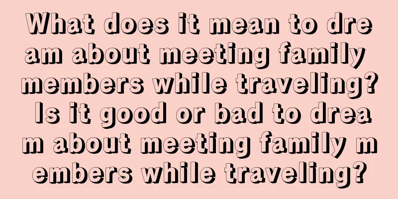 What does it mean to dream about meeting family members while traveling? Is it good or bad to dream about meeting family members while traveling?