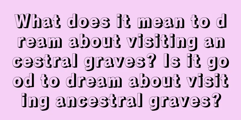 What does it mean to dream about visiting ancestral graves? Is it good to dream about visiting ancestral graves?