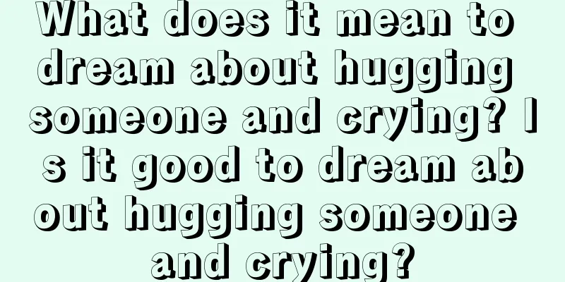 What does it mean to dream about hugging someone and crying? Is it good to dream about hugging someone and crying?