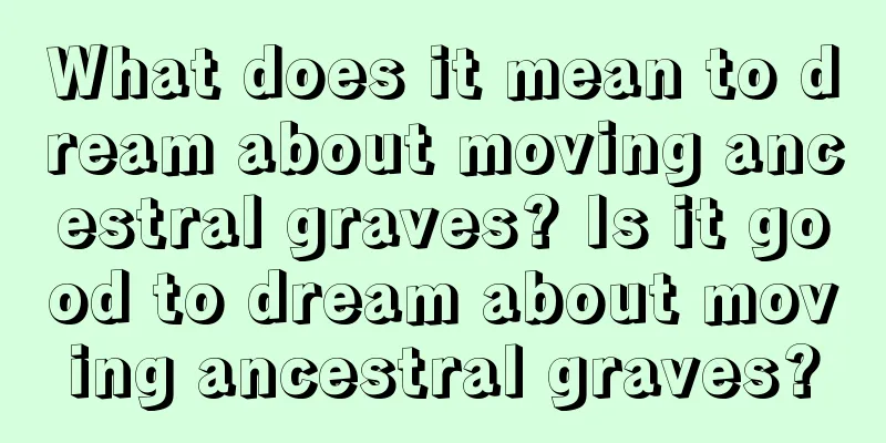 What does it mean to dream about moving ancestral graves? Is it good to dream about moving ancestral graves?