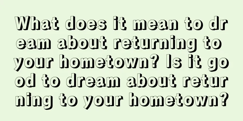 What does it mean to dream about returning to your hometown? Is it good to dream about returning to your hometown?