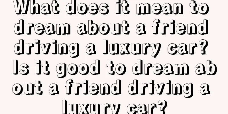 What does it mean to dream about a friend driving a luxury car? Is it good to dream about a friend driving a luxury car?