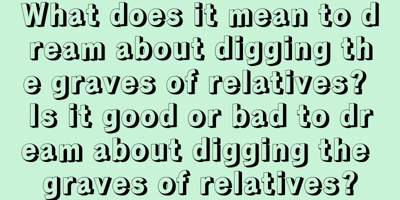 What does it mean to dream about digging the graves of relatives? Is it good or bad to dream about digging the graves of relatives?