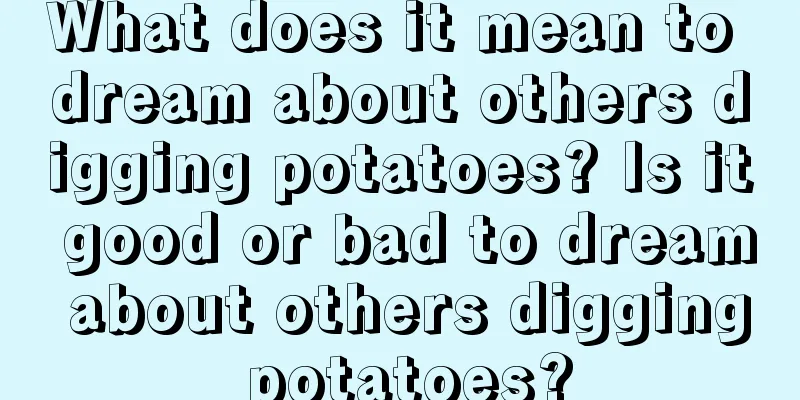 What does it mean to dream about others digging potatoes? Is it good or bad to dream about others digging potatoes?