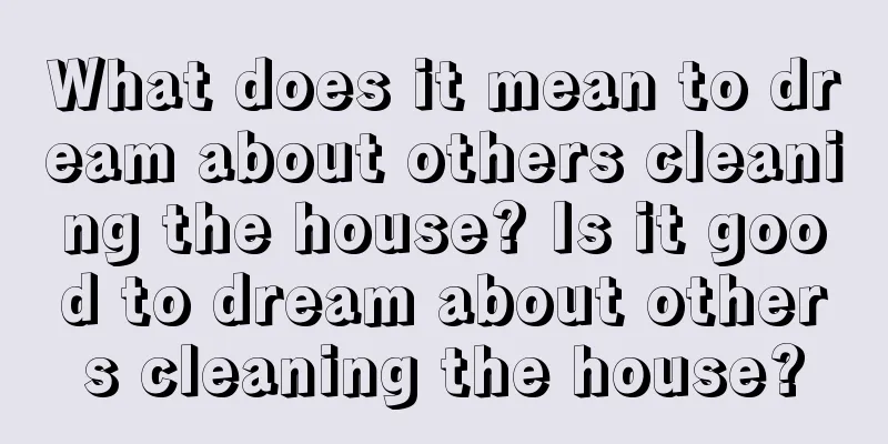 What does it mean to dream about others cleaning the house? Is it good to dream about others cleaning the house?