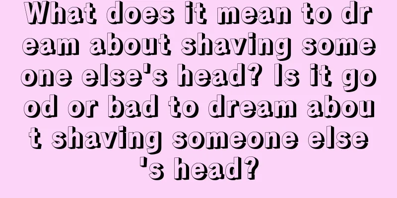 What does it mean to dream about shaving someone else's head? Is it good or bad to dream about shaving someone else's head?