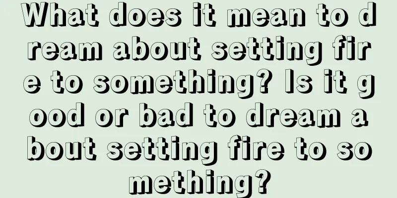 What does it mean to dream about setting fire to something? Is it good or bad to dream about setting fire to something?