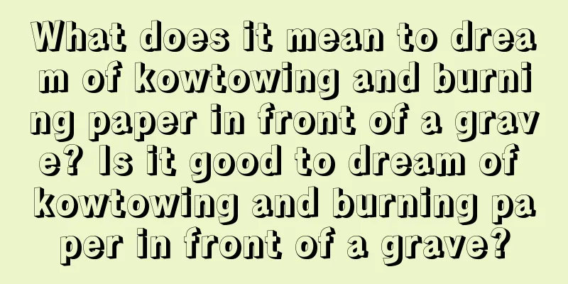 What does it mean to dream of kowtowing and burning paper in front of a grave? Is it good to dream of kowtowing and burning paper in front of a grave?