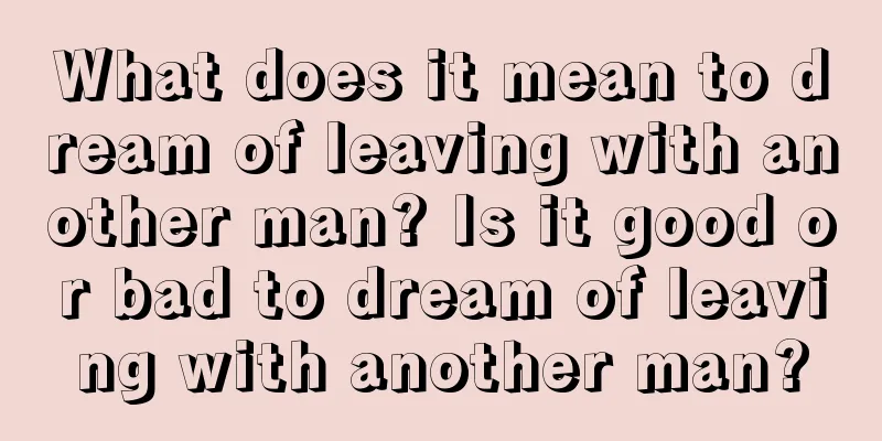 What does it mean to dream of leaving with another man? Is it good or bad to dream of leaving with another man?