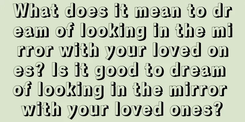 What does it mean to dream of looking in the mirror with your loved ones? Is it good to dream of looking in the mirror with your loved ones?