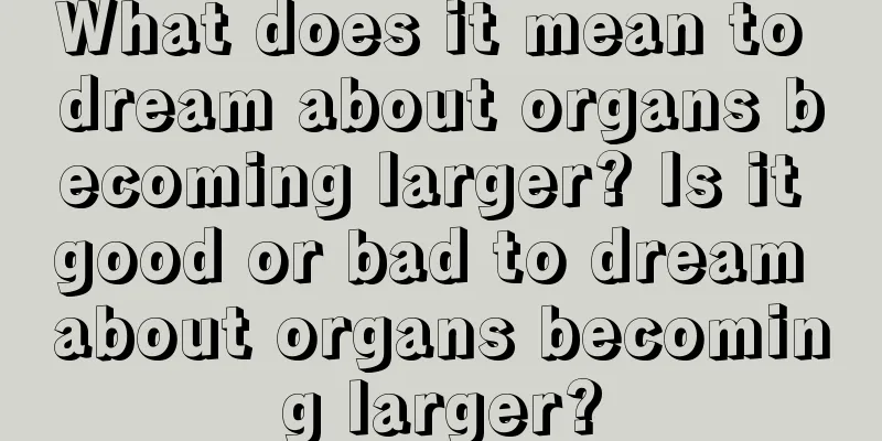 What does it mean to dream about organs becoming larger? Is it good or bad to dream about organs becoming larger?