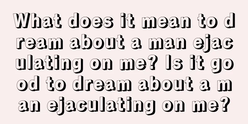 What does it mean to dream about a man ejaculating on me? Is it good to dream about a man ejaculating on me?