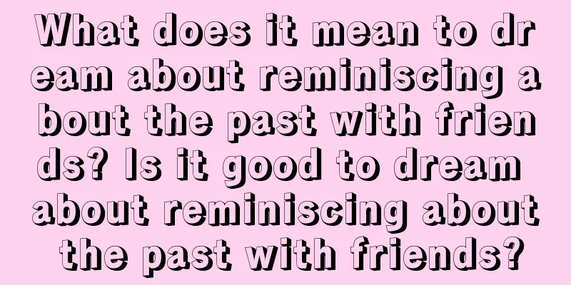 What does it mean to dream about reminiscing about the past with friends? Is it good to dream about reminiscing about the past with friends?