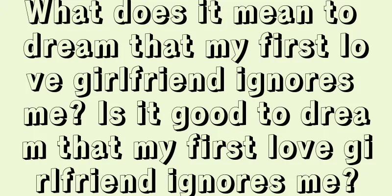 What does it mean to dream that my first love girlfriend ignores me? Is it good to dream that my first love girlfriend ignores me?