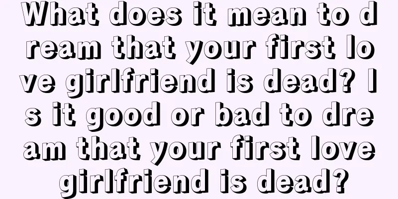 What does it mean to dream that your first love girlfriend is dead? Is it good or bad to dream that your first love girlfriend is dead?