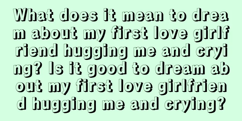 What does it mean to dream about my first love girlfriend hugging me and crying? Is it good to dream about my first love girlfriend hugging me and crying?