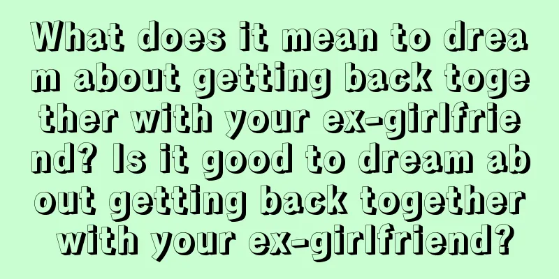 What does it mean to dream about getting back together with your ex-girlfriend? Is it good to dream about getting back together with your ex-girlfriend?