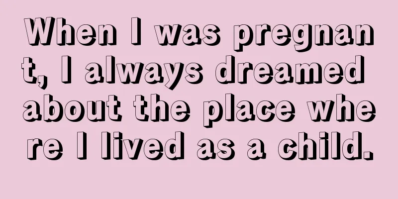 When I was pregnant, I always dreamed about the place where I lived as a child.