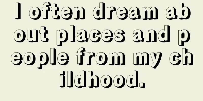 I often dream about places and people from my childhood.