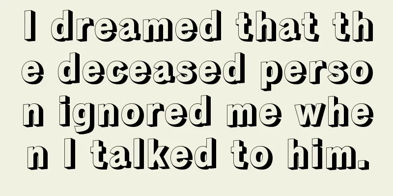 I dreamed that the deceased person ignored me when I talked to him.