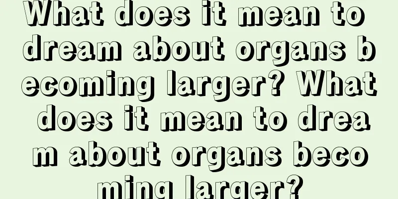 What does it mean to dream about organs becoming larger? What does it mean to dream about organs becoming larger?