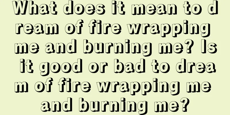 What does it mean to dream of fire wrapping me and burning me? Is it good or bad to dream of fire wrapping me and burning me?