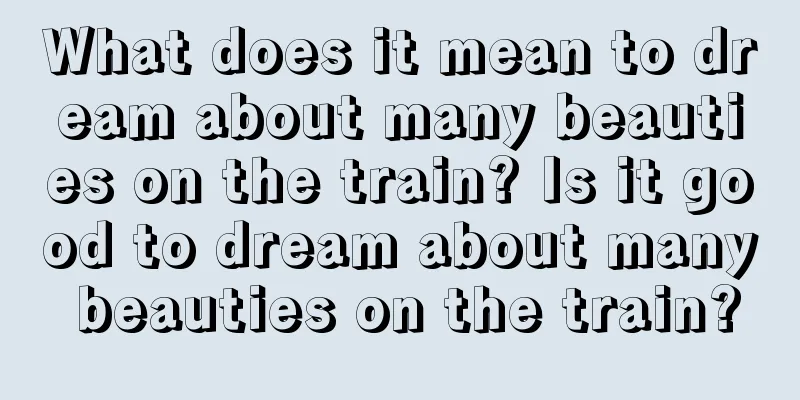 What does it mean to dream about many beauties on the train? Is it good to dream about many beauties on the train?