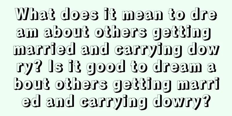 What does it mean to dream about others getting married and carrying dowry? Is it good to dream about others getting married and carrying dowry?