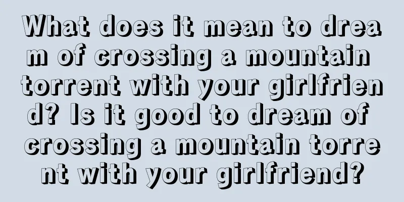 What does it mean to dream of crossing a mountain torrent with your girlfriend? Is it good to dream of crossing a mountain torrent with your girlfriend?