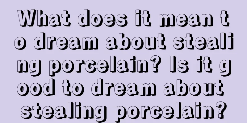 What does it mean to dream about stealing porcelain? Is it good to dream about stealing porcelain?