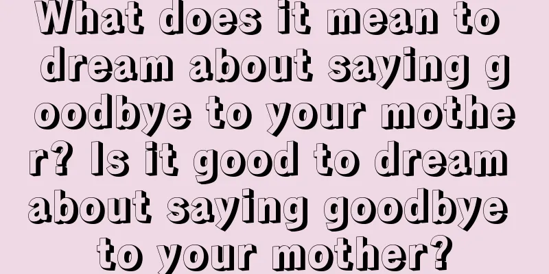 What does it mean to dream about saying goodbye to your mother? Is it good to dream about saying goodbye to your mother?