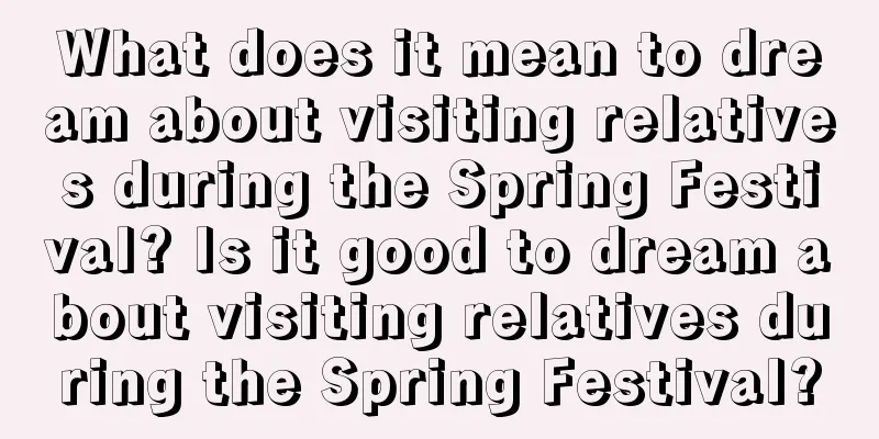 What does it mean to dream about visiting relatives during the Spring Festival? Is it good to dream about visiting relatives during the Spring Festival?