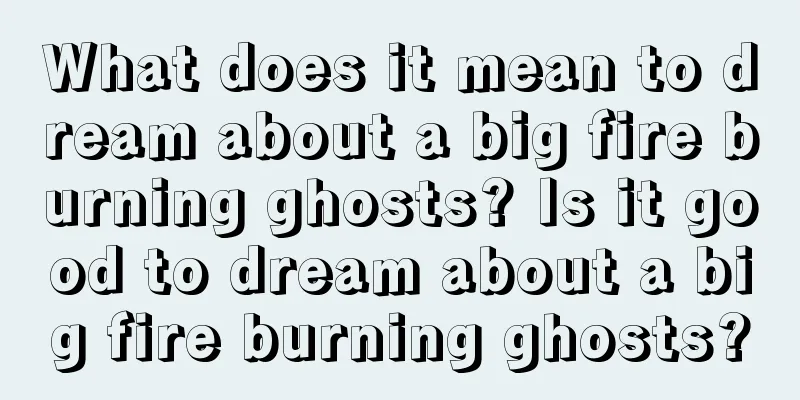 What does it mean to dream about a big fire burning ghosts? Is it good to dream about a big fire burning ghosts?