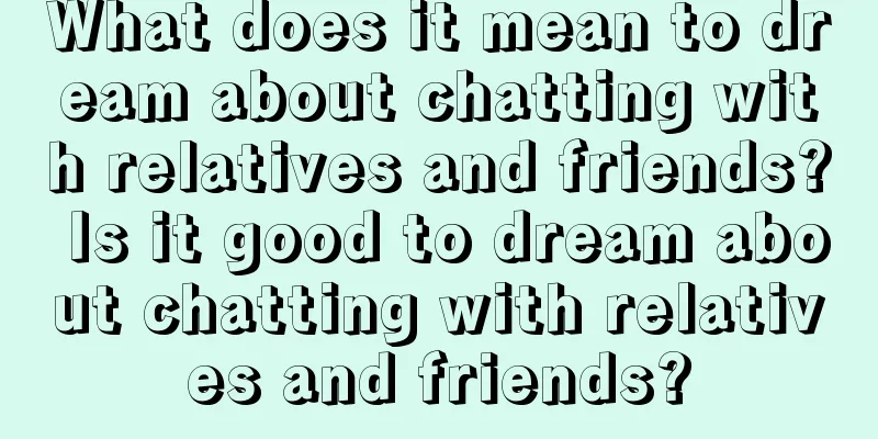 What does it mean to dream about chatting with relatives and friends? Is it good to dream about chatting with relatives and friends?