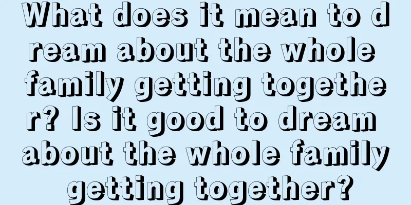 What does it mean to dream about the whole family getting together? Is it good to dream about the whole family getting together?