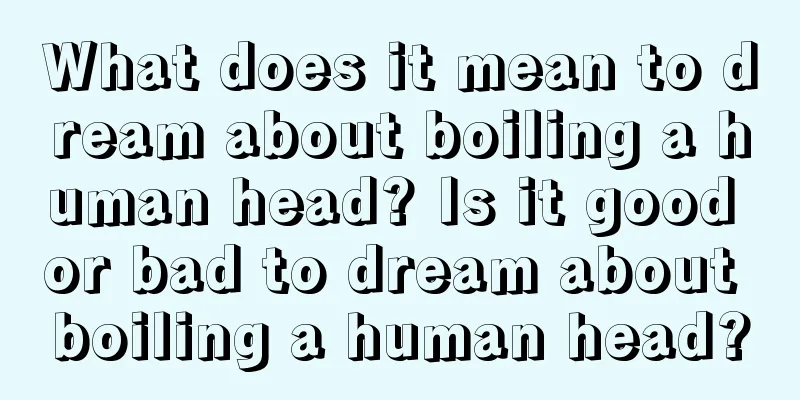 What does it mean to dream about boiling a human head? Is it good or bad to dream about boiling a human head?