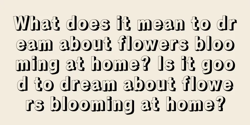 What does it mean to dream about flowers blooming at home? Is it good to dream about flowers blooming at home?