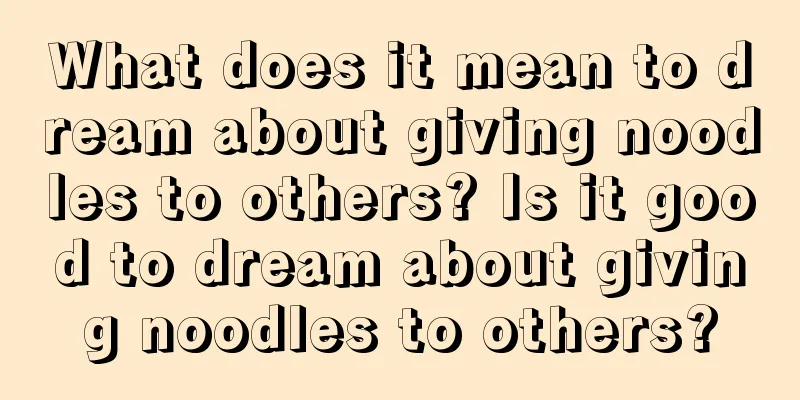 What does it mean to dream about giving noodles to others? Is it good to dream about giving noodles to others?