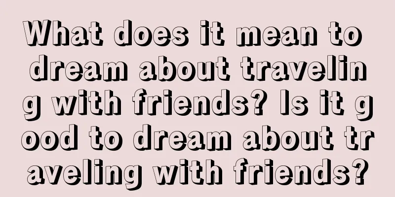 What does it mean to dream about traveling with friends? Is it good to dream about traveling with friends?