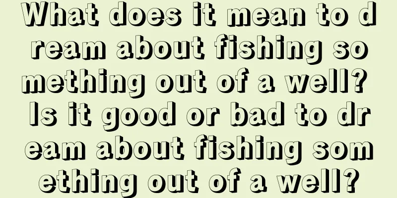 What does it mean to dream about fishing something out of a well? Is it good or bad to dream about fishing something out of a well?