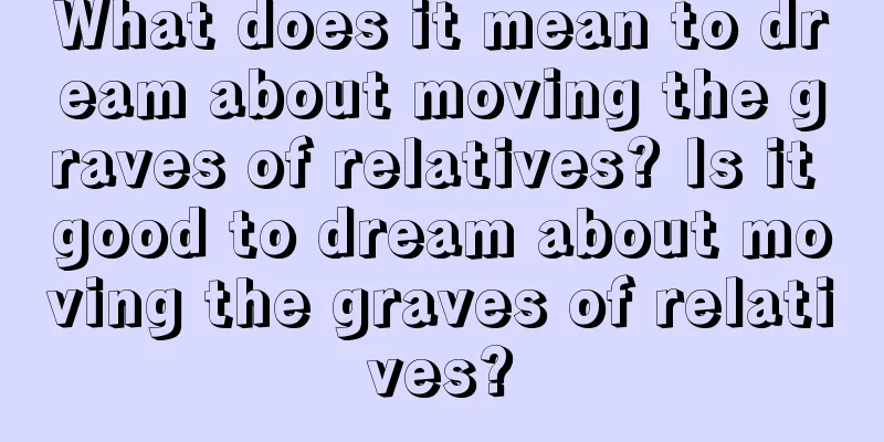 What does it mean to dream about moving the graves of relatives? Is it good to dream about moving the graves of relatives?