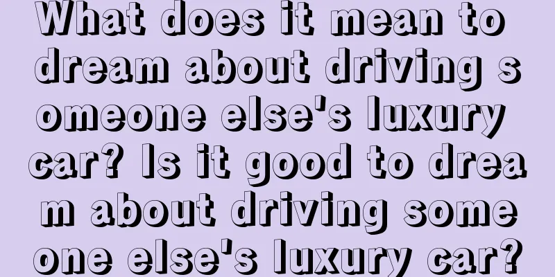 What does it mean to dream about driving someone else's luxury car? Is it good to dream about driving someone else's luxury car?