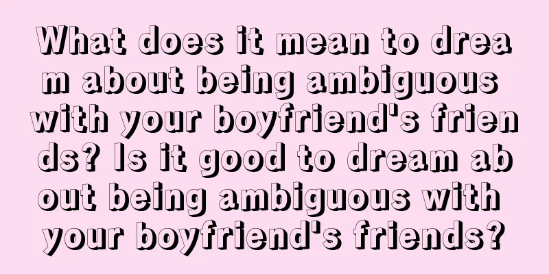 What does it mean to dream about being ambiguous with your boyfriend's friends? Is it good to dream about being ambiguous with your boyfriend's friends?